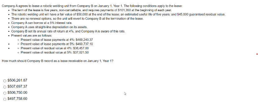 Company
A agrees to lease a robotic welding unit from Company B on January 1, Year 1. The following conditions apply to the lease:
• The term of the lease is five years, non-cancellable, and requires payments of $101,350 at the beginning of each year.
• The robotic welding unit will have a fair value of $50,000 at the end of the lease; an estimated useful life of five years; and $45,000 guaranteed residual value.
• There are no renewal options, so the unit will revert to Company B at the termination of the lease.
• Company A can borrow at a 5% interest rate.
• Company A uses straight-line depreciation on its assets.
Company B set its annual rate of return at 4%, and Company A is aware of this rate.
• Present values are as follows:
• Present value of lease payments at 4%: $469,240.37
• Present value of lease payments at 5%: $460,737.10
• Present value of residual value at 4%: $38,457.00
• Present value of residual value at 5%: $37,021.50
How much should Company B record as a lease receivable on January 1, Year 1?
O $506,261.87
O $507,697.37
O $506,750.00
O $497,758.60