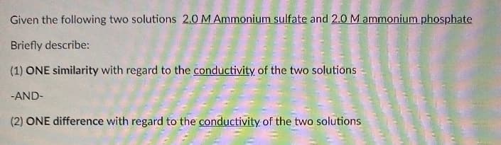 Given the following two solutions 2.0 M Ammonium sulfate and 2.0 M ammonium phosphate
Briefly describe:
(1) ONE similarity with regard to the conductivity of the two solutions
-AND-
(2) ONE difference with regard to the conductivity of the two solutions
