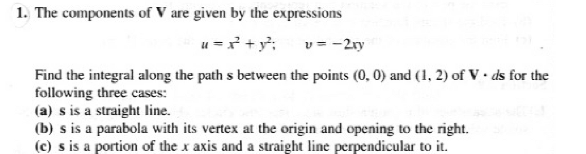 1. The components of V are given by the expressions
u = x² + y²;
U = -2ry
Find the integral along the path s between the points (0, 0) and (1, 2) of Vds for the
following three cases:
(a) s is a straight line.
(b) s is a parabola with its vertex at the origin and opening to the right.
(c) s is a portion of the x axis and a straight line perpendicular to it.