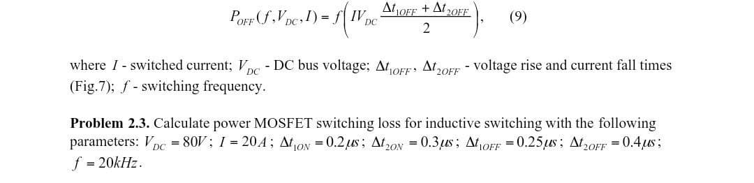 I) = f( WV₁
IV .
POFF (f₂VDC, 1) =
DC
AtOFF+A20FF
2
(9)
DC
where I switched current; V - DC bus voltage; AtOFF A20FF - voltage rise and current fall times
(Fig.7); f-switching frequency.
Problem 2.3. Calculate power MOSFET switching loss for inductive switching with the following
parameters: VDC = 80V; 1= 204; Ation = 0.2 μs; At 20 = 0.3,us; At1OFF = 0.25 us; At2OFF = 0.4μs;
f = 20kHz.