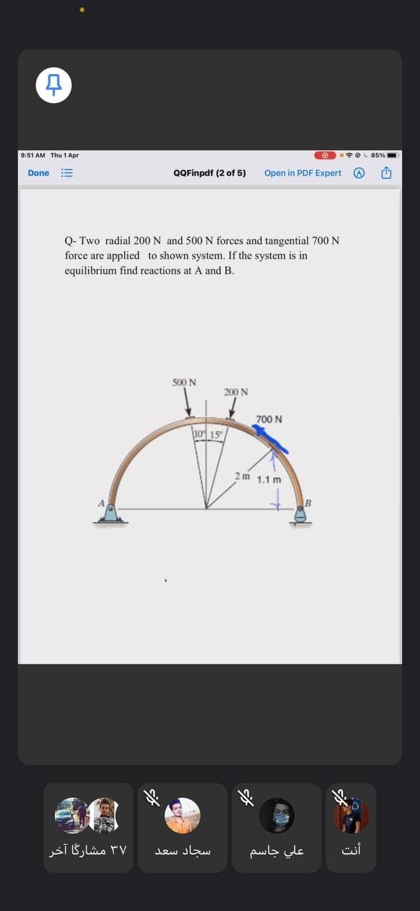 9:51 AM Thu 1 Apr
O e L 85%
Done
QQFinpdf (2 of 5)
Open in PDF Expert
!!
Q- Two radial 200 N and 500 N forces and tangential 700 N
force are applied to shown system. If the system is in
equilibrium find reactions at A and B.
500 N
200 N
700 N
10 15
2m 1,1 m
۳۷ مشارگا آخر
سجاد سعد
علي جاسم
