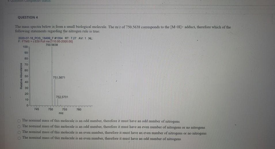 stion Completion Status:
QUESTION 4
The mass spectra below is from a small biological molecule. The m/z of 750.5638 corresponds to the [M+H] adduct, therefore which of the
following statements regarding the nitrogen rule is true:
2020-07-18 POS 18499 F #1354 RT: 7.27 AV: 1 NL
F: FTMS CESI Full ms [110.00-2000.00]
Relative Abundance
0
750.5638
100
90
80
70
60
50
751.5671
40
30
20
10
752.5701
0
745
750
755
m/z
760
The nominal mass of this molecule is an odd number, therefore it must have an odd number of nitrogens
The nominal mass of this molecule is an odd number, therefore it must have an even number of nitrogens or no nitrogens
The nominal mass of this molecule is an even number, therefore it must have an even number of nitrogens or no nitrogens
The nominal mass of this molecule is an even number, therefore it must have an odd number of nitrogens