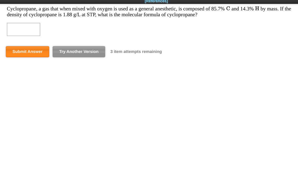 [References]
Cyclopropane, a gas that when mixed with oxygen is used as a general anesthetic, is composed of 85.7% C and 14.3% H by mass. If the
density of cyclopropane is 1.88 g/L at STP, what is the molecular formula of cyclopropane?
Submit Answer
Try Another Version
3 item attempts remaining
