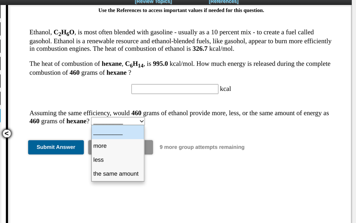 [Review Topics]
[References]
Use the References to access important values if needed for this question.
Ethanol, C2H6O, is most often blended with gasoline - usually as a 10 percent mix - to create a fuel called
gasohol. Ethanol is a renewable resource and ethanol-blended fuels, like gasohol, appear to burn more efficiently
in combustion engines. The heat of combustion of ethanol is 326.7 kcal/mol.
The heat of combustion of hexane, C6H14, is 995.0 kcal/mol. How much energy is released during the complete
combustion of 460 grams of hexane ?
kcal
Assuming the same efficiency, would 460 grams of ethanol provide more, less, or the same amount of energy as
460 grams of hexane?
Submit Answer
more
9 more group attempts remaining
less
the same amount
