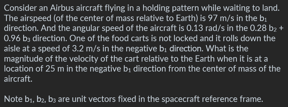 Consider an Airbus aircraft flying in a holding pattern while waiting to land.
The airspeed (of the center of mass relative to Earth) is 97 m/s in the b₁
direction. And the angular speed of the aircraft is 0.13 rad/s in the 0.28 b₂ +
0.96 b3 direction. One of the food carts is not locked and it rolls down the
aisle at a speed of 3.2 m/s in the negative b₁ direction. What is the
magnitude of the velocity of the cart relative to the Earth when it is at a
location of 25 m in the negative b₁ direction from the center of mass of the
aircraft.
Note b₁,b₂, b3 are unit vectors fixed in the spacecraft reference frame.