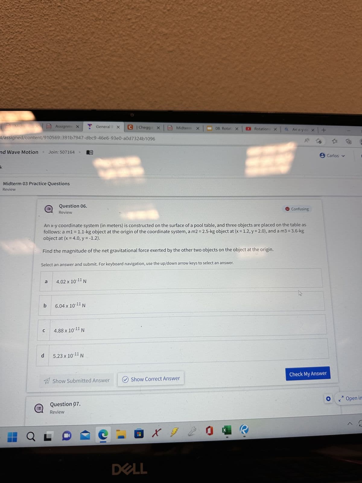 Midterm Assignme X T General P X C | Chegg.c X
4/assigned/content/910569:391b7947-dbc9-46e6-93e0-a0d7324b1096
and Wave Motion
●
Q
Midterm 03 Practice Questions
Review
PDF
b
Join: 507164
a
C
d
e
Select an answer and submit. For keyboard navigation, use the up/down arrow keys to select an answer.
Question 06.
Review
An x-y coordinate system (in meters) is constructed on the surface of a pool table, and three objects are placed on the table as
follows: a m1 = 1.1-kg object at the origin of the coordinate system, a m2 = 2.5-kg object at (x = 1.2, y = 2.0), and a m3 = 3.6-kg
object at (x = 4.0, y = -1.2).
Find the magnitude of the net gravitational force exerted by the other two objects on the object at the origin.
4.02 x 10-¹1 N
6.04 x 10-¹1 N
4.88 x 10-11 N
5.23 x 10-¹1 N
Show Submitted Answer
Midterm X 08. Rotati X
Question 07.
Review
Show Correct Answer
- 0 X 72 0
DELL
Rotation XQ Anx-y co X
X
Confusing
چرا
+
Carlos ✓
Check My Answer
K
7
C
Open in
^