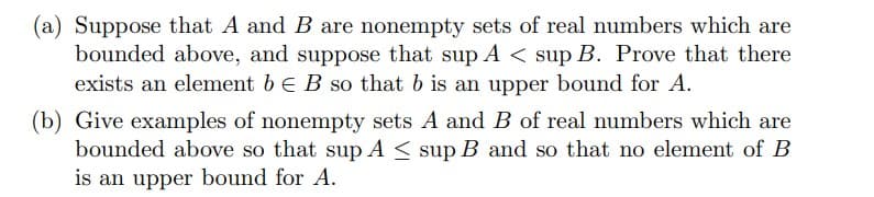 (a) Suppose that A and B are nonempty sets of real numbers which are
bounded above, and suppose that sup A < sup B. Prove that there
exists an element b E B so that b is an upper bound for A.
(b) Give examples of nonempty sets A and B of real numbers which are
bounded above so that sup A ≤ sup B and so that no element of B
is an upper bound for A.