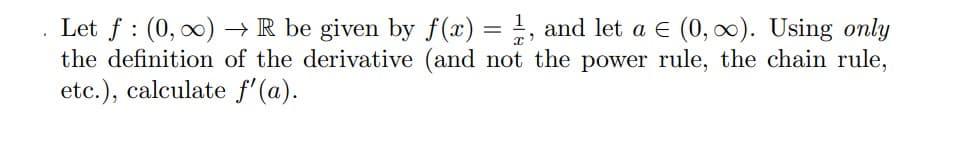 :
Let f (0, ∞)→ R be given by f(x) = 1, and let a € (0, ∞). Using only
the definition of the derivative (and not the power rule, the chain rule,
etc.), calculate f'(a).