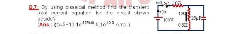 Q.7: By using classical method find the transient
total current equation for the circuit shown
beside?
(Ans.: i(t)=5+10.1e9979. 5.1e
i(t)
10
25µF
100V
40.21
Amp.)
0.5H
