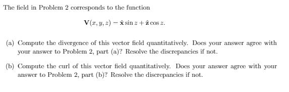 The ficld in Problem 2 corresponds to the function
V(r, y, z) = x sin z +î cos z.
(a) Compute the divergence of this vector field quantitatively. Does your answer agree with
your answer to Problem 2, part (a)? Resolve the discrepancies if not.
(b) Compute the curl of this vector field quantitatively. Docs your answer agree with your
answer to Problem 2, part (b)? Resolve the discrepancies if not.
