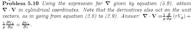 Problem 5.10 Using the expression for V given by equation (5.9), obtain
V.V in cylindrical coordinates. Note that the derivatives also act on the unit
vectors, as in going from equation (2.8) to (2.9). Answer: V · V =1 (rV,) +
p ap
av.
az
+
