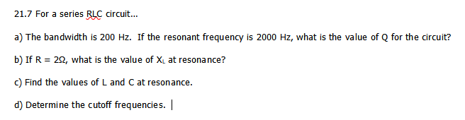 21.7 For a series RLC circuit.
a) The bandwidth is 200 Hz. If the resonant frequency is 2000 Hz, what is the value of Q for the circuit?
b) If R = 22, what is the value of XL at resonance?
c) Find the values of L and C at resonance.
d) Determine the cutoff frequencies. |
