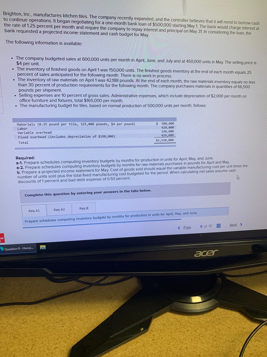 Brighton, Inc., manufactures kitchen tiles. The company recently expanded, and the controller believes that it will need to borrow cash
to continue operations. It began negotiating for a one-month bank loan of $500,000 starting May 1. The bank would charge interest at
the rate of 1.25 percent per month and require the company to repay interest and principal on May 31. In considering the loan, the
bank requested a projected income statement and cash budget for May.
The following information is available:
W
. The company budgeted sales at 600,000 units per month in April, June, and July and at 450,000 units in May. The selling price is
$4 per unit.
. The inventory of finished goods on April 1 was 150,000 units. The finished goods inventory at the end of each month equals 25
percent of sales anticipated for the following month. There is no work in process.
. The inventory of raw materials on April 1 was 42,188 pounds. At the end of each month, the raw materials inventory equals no less
than 30 percent of production requirements for the following month. The company purchases materials in quantities of 66,500
pounds per shipment.
Selling expenses are 10 percent of gross sales. Administrative expenses, which include depreciation of $2,000 per month on
office furniture and fixtures, total $165,000 per month.
. The manufacturing budget for tiles, based on normal production of 500,000 units per month, follows:
.
Materials (0.25 pound per tile, 125,000 pounds, $4 per pound)
Labor
Variable overhead
Fixed overhead (includes depreciation of $190,000)
Total
Required:
a-1. Prepare schedules computing inventory budgets by months for production in units for April, May, and June.
a-2. Prepare schedules computing inventory budgets by months for raw materials purchases in pounds for April and May.
b. Prepare a projected income statement for May. Cost of goods sold should equal the variable manufacturing cost per unit times the
number of units sold plus the total fixed manufacturing cost budgeted for the period. When calculating net sales assume cash
discounts of 1 percent and bad debt expense of 0.50 percent.
4
Complete this question by entering your answers in the tabs below.
Req A1
$ 500,000
420,000
190,000
420,000
$1,530,000
Reg A2
Question 9-Home...
Req B
Prepare schedules computing inventory budgets by months for production in units for April, May, and June.
< Prev
9 of 17
www
acer
Next >