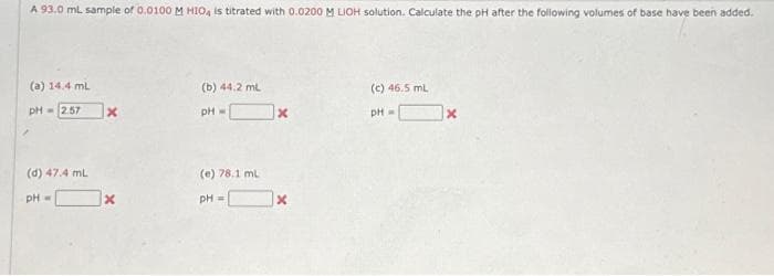 A 93.0 mL sample of 0.0100 M HIOA is titrated with 0.0200 M LIOH solution. Calculate the pH after the following volumes of base have been added.
(a) 14.4 mL
pH = 2.57 x
(d) 47.4 mL
pH =
X
(b) 44.2 mL
pH =
(e) 78.1 mL
pH =
x
x
(c) 46.5 mL
pH =
X