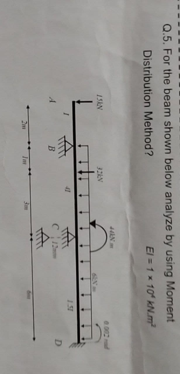 Q.5. For the beam shown below analyze by using Moment
Distribution Method?
El = 1 x 10 kN.m²
15kN
6EN A
A
2m
B
32kN
41
3m
44kN.m
с
HEEF
1.51
D