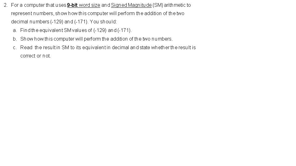 2. For a computer th at uses 9-bit word size and Signed Magnitu de (SM) arith metic to
represent numbers, show how this computer will perform the addition of the two
decimal numbers (-129) and (-171). You should:
a. Findthe equivalent SM values of (-129) and (-171).
b. Showhow this computer will perform the addition of the two numbers.
c. Read the resultin SM to its equivalentin decimal and state whether the result is
correct or not.
