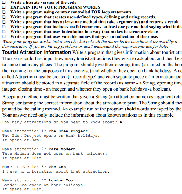 Write a literate version of the code
EXPLAIN HOW YOUR PROGRAM WORKS
Write a program using counter controlled FOR loop statements.
Write a program that creates user-defined types, defining and using records.
Write a program that has at least one method that take argument(s) and returns a result
Write a program that includes useful comments, at least one per method saying what it do
Write a program that uses indentation in a way that makes its structure clear.
Write a program that uses variable names that give an indication of their use.
When your program works, test it and check it ticks all the above boxes then have it assessed by a
demonstrator. If you are having problems or don't understand the requirements ask for help.
Tourist Attraction Information Write a program that gives information about tourist attr
The user should first input how many tourist attractions they wish to ask about and then be a
to name that many places. The program should give their opening time (assumed on the hou
the morning for the purposes of this exercise) and whether they open on bank holidays. A ne
called Attraction must be created (a record type) and each separate piece of information abor
attraction should be stored in a separate field of the record (its name - a String, opening time
integer, closing time - an integer, and whether they open on bank holidays -a boolean).
A separate method must be written that given a String (an attraction name) as argument retur
String containing the correct information about the attraction to print. The String should ther
printed by the calling method. An example run of the program (bold words are typed by the
Your answer need only include the information about known stations as in this example.
How many attractions do you need to know about? 4
Name attraction 1? The Eden Project
The Eden Project opens on bank holidays.
It opens at 9am.
Name attraction 2? Tate Modern
Tate Modern does not open on bank holidays.
It opens at 10am.
Name attraction 3? The Zoo
I have no information about that attraction.
Name attraction 4? London Zoo
London Zoo opens on bank holidays.
It opens at 10am.
00000 000
