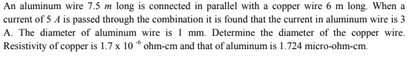 An aluminum wire 7.5 m long is connected in parallel with a copper wire 6 m long. When a
current of 5 A is passed through the combination it is found that the current in aluminum wire is 3
A. The diameter of aluminum wire is 1 mm. Determine the diameter of the copper wire.
Resistivity of copper is 1.7 x 10 “ ohm-cm and that of aluminum is 1.724 micro-ohm-cm.
