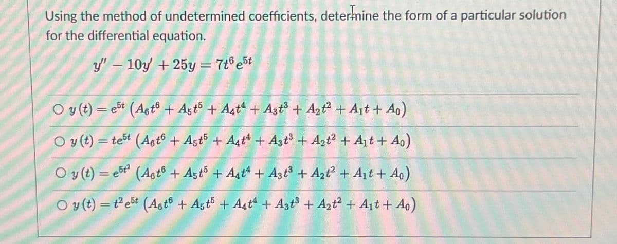 Using the method of undetermined coefficients, determine the form of a particular solution
for the differential equation.
y" - 10y +25y = 7t6 est
Oy(t) = et (Asto + Ast5 + A4t + A3t³ + A₂t² + A₁t + A₁)
Oy(t) = test (Asto + Ast5 + A4t4 + A3t³ + A₂t² + A₁t+ A₁)
Oy(t)=e5t² (Ast6 + A5t5 + A4t + A3t³ + A₂t² + A₁t+ Ao)
Oy(t) = test (Ast® + Ast5 + Aatª + A3t³ + A₂t² + A₁t+ Ao)