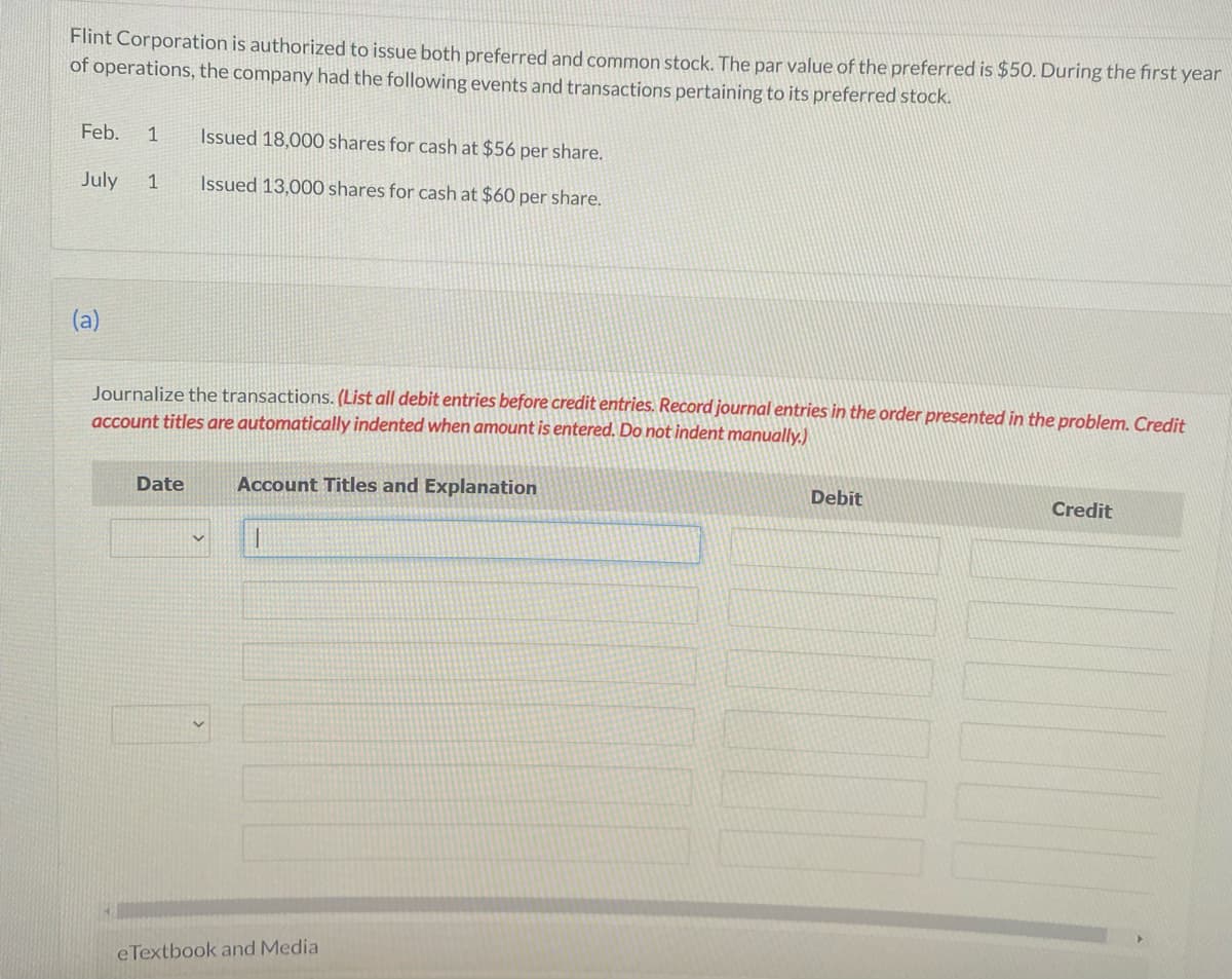 Flint Corporation is authorized to issue both preferred and common stock. The par value of the preferred is $50. During the first year
of operations, the company had the following events and transactions pertaining to its preferred stock.
Feb. 1 Issued 18,000 shares for cash at $56 per share.
July 1
Issued 13,000 shares for cash at $60 per share.
(a)
Journalize the transactions. (List all debit entries before credit entries. Record journal entries in the order presented in the problem. Credit
account titles are automatically indented when amount is entered. Do not indent manually.)
Date
Account Titles and Explanation
eTextbook and Media
Debit
Credit