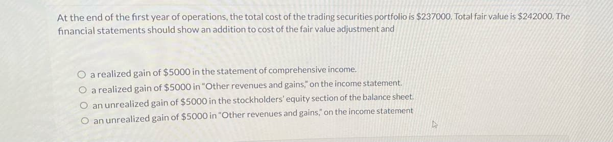 At the end of the first year of operations, the total cost of the trading securities portfolio is $237000. Total fair value is $242000. The
financial statements should show an addition to cost of the fair value adjustment and
O a realized gain of $5000 in the statement of comprehensive income.
a realized gain of $5000 in "Other revenues and gains," on the income statement.
O an unrealized gain of $5000 in the stockholders' equity section of the balance sheet.
O an unrealized gain of $5000 in "Other revenues and gains," on the income statement
D