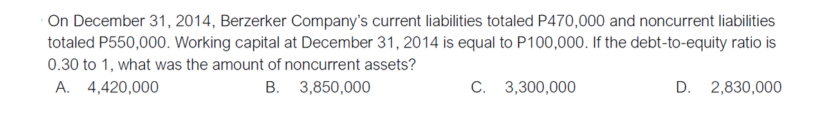 On December 31, 2014, Berzerker Company's current liabilities totaled P470,000 and noncurrent liabilities
totaled P550,000. Working capital at December 31, 2014 is equal to P100,000. If the debt-to-equity ratio is
0.30 to 1, what was the amount of noncurrent assets?
A. 4,420,000
В.
3,850,000
C. 3,300,000
D. 2,830,000
