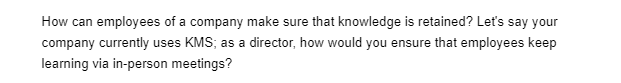 How can employees of a company make sure that knowledge is retained? Let's say your
company currently uses KMS; as a director, how would you ensure that employees keep
learning via in-person meetings?