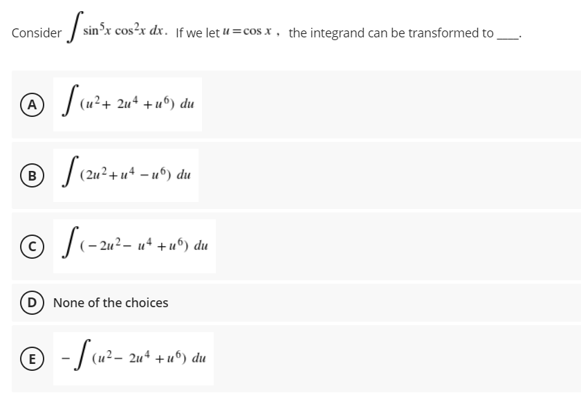 Consider sin'x cos²x dx. If we let u =cos x , the integrand can be transformed to
(A
|(u?+ 2u* +u°) du
| (2u + u* -u°) du
B
(– 2u² – u+ + u“) du
(D) None of the choices
© -/u²-
- | (u?- 2u* +u°) du
E

