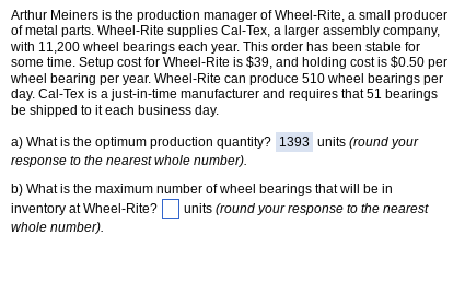 Arthur Meiners is the production manager of Wheel-Rite, a small producer
of metal parts. Wheel-Rite supplies Cal-Tex, a larger assembly company,
with 11,200 wheel bearings each year. This order has been stable for
some time. Setup cost for Wheel-Rite is $39, and holding cost is $0.50 per
wheel bearing per year. Wheel-Rite can produce 510 wheel bearings per
day. Cal-Tex is a just-in-time manufacturer and requires that 51 bearings
be shipped to it each business day.
a) What is the optimum production quantity? 1393 units (round your
response to the nearest whole number).
b) What is the maximum number of wheel bearings that will be in
inventory at Wheel-Rite? units (round your response to the nearest
whole number).