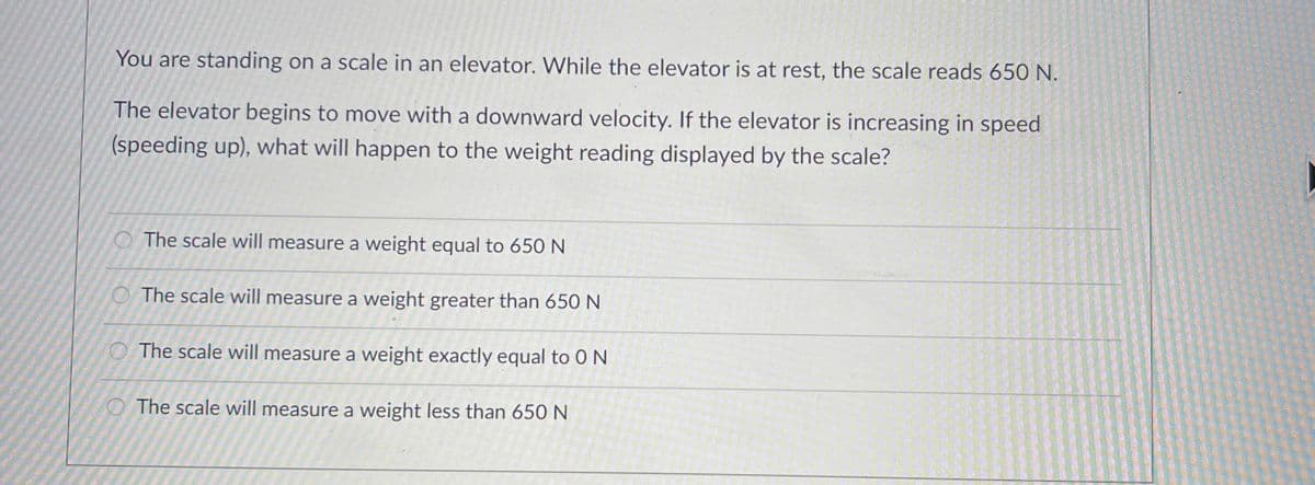 You are standing on a scale in an elevator. While the elevator is at rest, the scale reads 650 N.
The elevator begins to move with a downward velocity. If the elevator is increasing in speed
(speeding up), what will happen to the weight reading displayed by the scale?
The scale will measure a weight equal to 650 N
O The scale will measure a weight greater than 650 N
O The scale will measure a weight exactly equal to 0 N
The scale will measure a weight less than 650 N