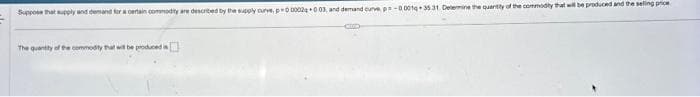 Suppose that supply and demand for a certain commodity are described by the supply curve, p=00002q +0.03, and demand curve, p=-0001q+ 35 31. Determine the quantity of the commodity that will be produced and the selling price
CED
The quantity of the commodity that will be produced a