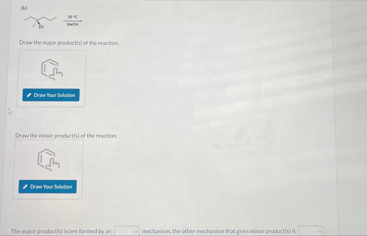 (k)
25°C
MeOH
Br
Draw the major product(s) of the reaction.
एल
Draw Your Solution
Draw the minor product(s) of the reaction.
Draw Your Solution
The major product(s) is/are formed by an
mechanism, the other mechanism that gives minor product(s) is