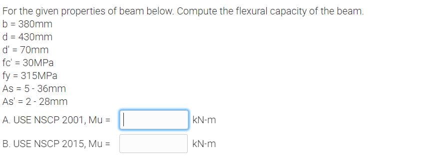 For the given properties of beam below. Compute the flexural capacity of the beam.
b = 380mm
d = 430mm
d' = 70mm
fc' = 30MPA
fy = 315MPA
As = 5- 36mm
As' = 2- 28mm
A. USE NSCP 2001, Mu =
kN-m
B. USE NSCP 2015, Mu =
kN-m
