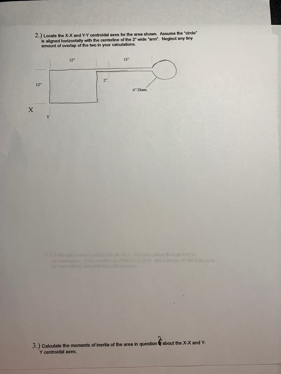 2.) Locate the X-X and Y-Y centroidal axes for the area shown. Assume the "circle"
is aligned horizontally with the centerline of the 2" wide "arm". Neglect any tiny
amount of overlap of the two in your calculations.
12"
15"
12"
6" Diam.
y ghf
0.49 dtaif50 is to
Ao .c
3.) Calculate the moments of inertia of the area in question about the X-X and Y-
Y centroidal axes.
