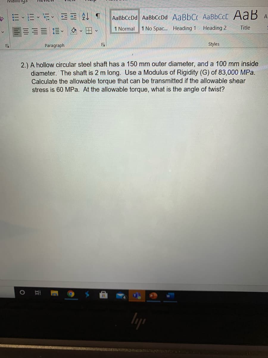 Maings
AaBbCcDd AaBbCcDd AaBbC AaBbCcC AaB A
:三 m、、田、
1 Normal
1 No Spac. Heading 1
Heading 2
Title
Paragraph
Styles
2.) A hollow circular steel shaft has a 150 mm outer diameter, and a 100 mm inside
diameter. The shaft is 2 m long. Use a Modulus of Rigidity (G) of 83,000 MPa.
Calculate the allowable torque that can be transmitted if the allowable shear
stress is 60 MPa. At the allowable torque, what is the angle of twist?
