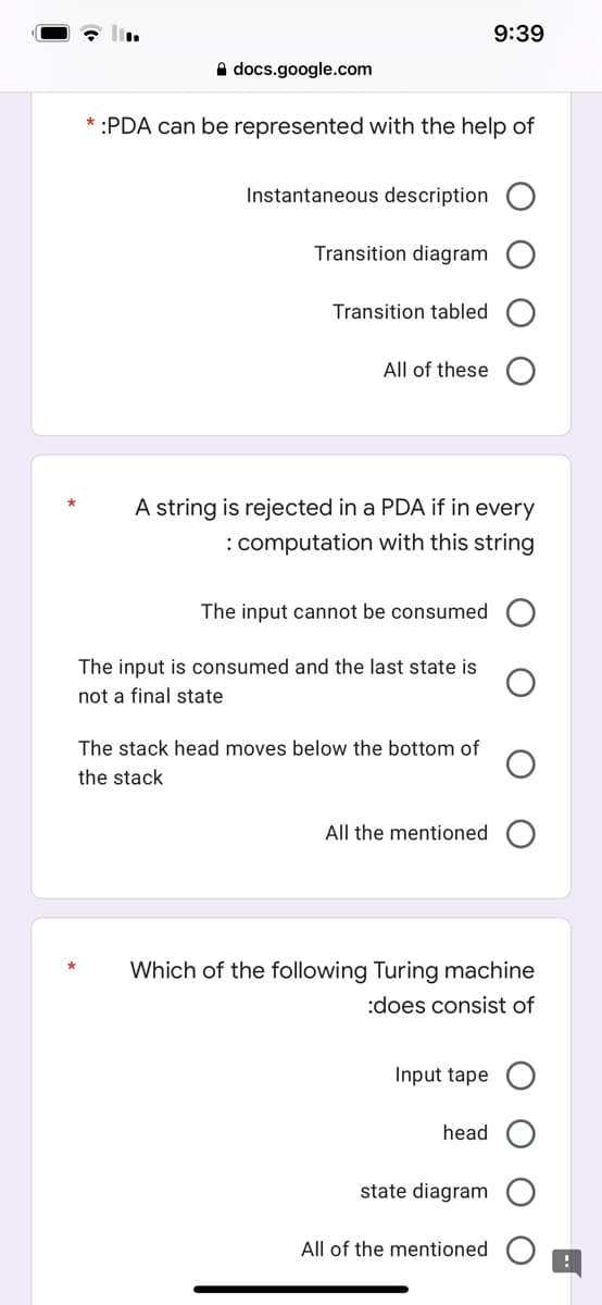 9:39
docs.google.com
* :PDA can be represented with the help of
Instantaneous description
Transition diagram
Transition tabled
All of these
A string is rejected in a PDA if in every
: computation with this string
The input cannot be consumed
The input is consumed and the last state is
not a final state
The stack head moves below the bottom of
the stack
All the mentioned
Which of the following Turing machine
:does consist of
Input tape
head
state diagram
All of the mentioned