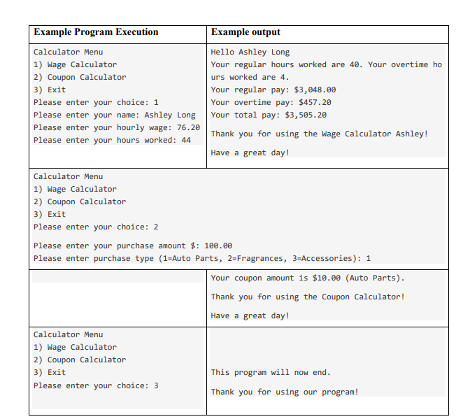 Example Program Execution
Example output
Calculator Menu
Hello Ashley Long
1) Wage Calculator
2) Coupon Calculator
3) Exit
Your regular hours worked are 40. Your overtime ho
urs worked are 4.
Your regular pay: $3,048.00
Your overtime pay: $457.20
Your total pay: $3,505.20
Please enter your choice: 1
Please enter your name: Ashley Long
Please enter your hourly wage: 76.20
Thank you for using the Wage Calculator Ashley!
Please enter your hours worked: 44
Have a great day!
Calculator Menu
1) Wage Calculator
2) Coupon Calculator
3) Exit
Please enter your choice: 2
Please enter your purchase amount $: 100.00
Please enter purchase type (1=Auto Parts, 2=Fragrances, 3=Accessories): 1
Your coupon amount is $10.00 (Auto Parts).
Thank you for using the Coupon Calculator!
Have a great day!
Calculator Menu
1) Wage Calculator
2) Coupon Calculator
3) Exit
This program will now end.
Please enter your choice: 3
Thank you for using our program!
