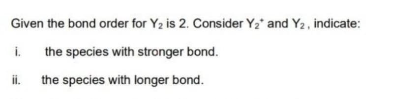 Given the bond order for Y2 is 2. Consider Y2* and Y2, indicate:
i.
the species with stronger bond.
ii.
the species with longer bond.
