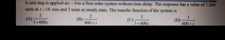 A unit step is applied att0 to a first order system without time delay. The response has a value of 1.264
units at t-10 min and 2 units at steady state. The transfer function of the system is
2.
(A)
1+ 600s
2.
(B)
600+s
(C)
(D)
600+s
1+ 600s
