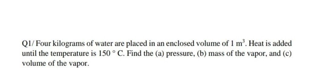 Q1/ Four kilograms of water are placed in an enclosed volume of 1 m. Heat is added
until the temperature is 150 ° C. Find the (a) pressure, (b) mass of the vapor, and (c)
volume of the vapor.
