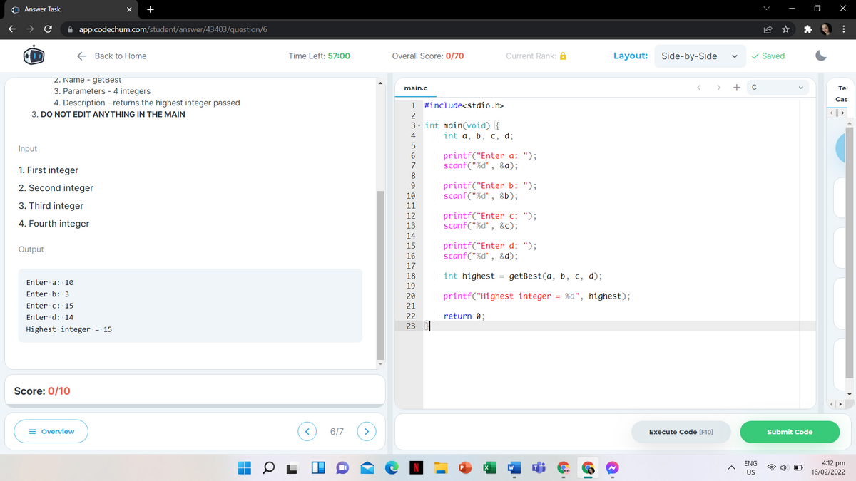 O Answer Task
+
->
A app.codechum.com/student/answer/43403/question/6
E Back to Home
Time Left: 57:00
Overall Score: 0/70
Current Rank: A
Layout:
Side-by-Side
v Saved
2. Name - getBest
main.c
+
Te:
3. Parameters - 4 integers
Cas
4. Description - returns the highest integer passed
1 #include<stdio.h>
3. DO NOT EDIT ANYTHING IN THE MAIN
2
3- int main(void) {
int a, b, c, d;
4
Input
printf("Enter a: ");
scanf("%d", &a);
6.
7
1. First integer
8
printf("Enter b: ");
scanf("%d", &b);
2. Second integer
9.
10
3. Third integer
11
printf("Enter c: ");
scanf("%d", &c);
12
4. Fourth integer
13
14
printf("Enter d: ");
scanf("%d", &d);
15
Output
16
17
18
int highest = getBest(a, b, c, d);
Enter a: 10
19
Enter b: 3
20
printf("Highest integer = %d", highest);
Enter c: 15
21
Enter d: 14
22
return 0;
23
Highest integer = 15
Score: 0/10
= Overview
6/7
Execute Code [F10]
Submit Code
4:12 pm
16/02/2022
ENG
US
...
