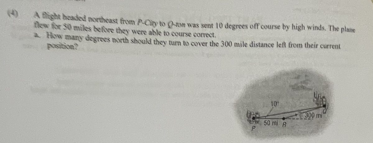 (
A tight headed northeast from P-City to Q-om was sent 10 degrees off course by high winds. The plane
flew for 30 miles before they were able to course correct,
a How many degrees north should they turn to cover the 300 mile distance left from their current
position?
10°
300 mi
50 mi B