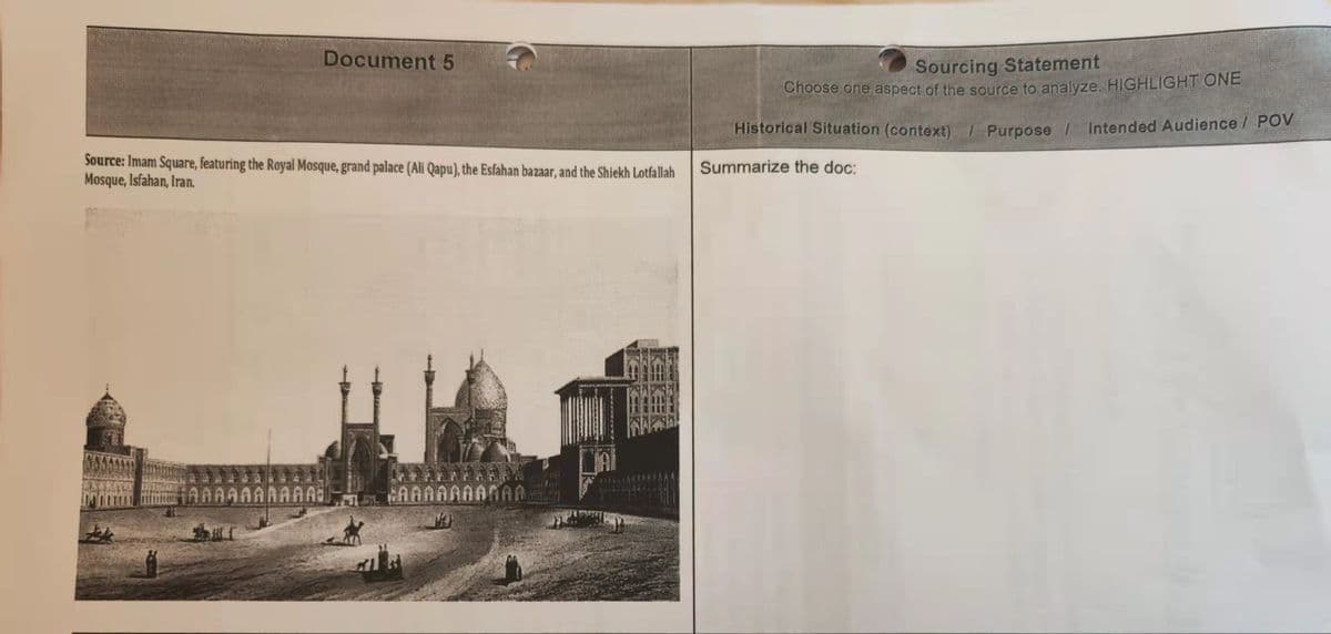 Document 5
Source: Imam Square, featuring the Royal Mosque, grand palace (Ali Qapu), the Esfahan bazaar, and the Shiekh Lotfallah
Mosque, Isfahan, Iran.
AAAAAAAAAA¡
¿AAAAAAANAA
Sourcing Statement
Choose one aspect of the source to analyze. HIGHLIGHT ONE
Historical Situation (context) / Purpose /
Summarize the doc:
Intended Audience / POV