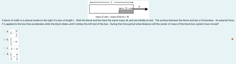 mass of box = mass of block M
A block of width w is placed inside on the right of a box of length L. Both the block and box have the same mass, M, and are initially at rest. The surface between the block and box is frictionless. An external force
Fis applied to the box that accelerates while the block slides until it strikes the left end of the box. During that time period what distance will the center of mass of the block-box system have moved?
a.
O b. L
OC. L-w
d. L
w
2
2
