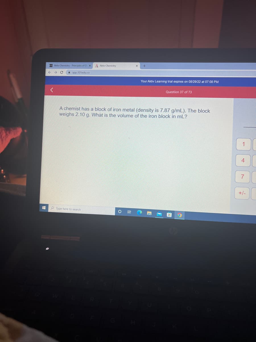 #
←
Aktiv Chemistry - Principles of Ch x
app.101edu.co
<
Aktiv Chemistry
Type here to search
A chemist has a block of iron metal (density is 7.87 g/mL). The block
weighs 2.10 g. What is the volume of the iron block in ml?
O Hi
+
迄
Your Aktiv Learning trial expires on 08/29/22 at 07:08 PM
Question 37 of 73
NEGAR O
1
4
7
+/-