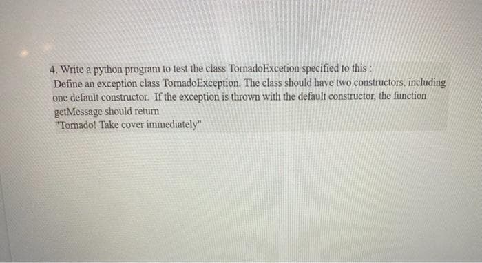 4. Write a python program to test the class TornadoExcetion specified to this :
Define an exception class TornadoException. The class should have two constructors, including
one default constructor. If the exception is thrown with the default constructor, the function
getMessage should return
"Tomado! Take cover immediately"
