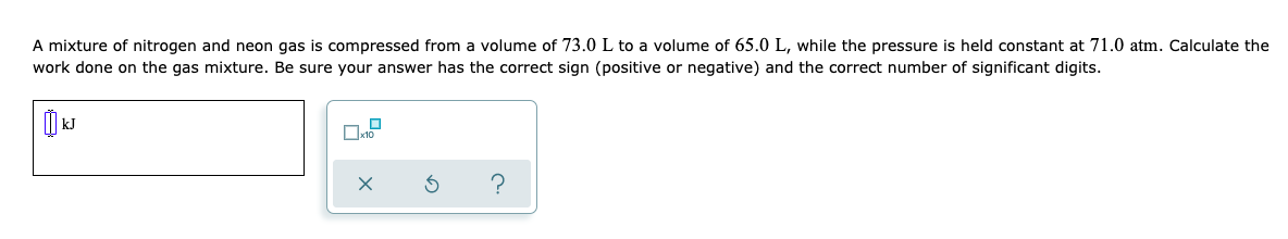 A mixture of nitrogen and neon gas is compressed from a volume of 73.0L to a volume of 65.0 L, while the pressure is held constant at 71.0 atm. Calculate the
work done on the gas mixture. Be sure your answer has the correct sign (positive or negative) and the correct number of significant digits.
?
