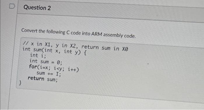 Question 2
Convert the following C code into ARM assembly code.
// x in X1, y in X2, return sum in X0
int sum(int x, int y) {
int i;
int sum =
for(i=x; i<y; i++)
sum += I;
return sum;
}
03;
