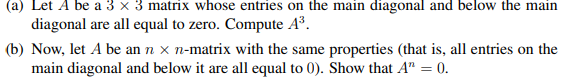 (a) Let A be a 3 x 3 matrix whose entries on the main diagonal and below the main
diagonal are all equal to zero. Compute A³.
(b) Now, let A be an n x n-matrix with the same properties (that is, all entries on the
main diagonal and below it are all equal to 0). Show that A™ = 0.