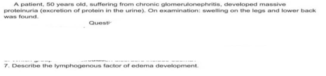 A patient, 50 years old, suffering from chronic glomerulonephritis, developed massive
proteinuria (excretion of protein in the urine). On examination: swelling on the legs and lower back
was found.
Questi
7. Describe the lymphogenous factor of edema development.
